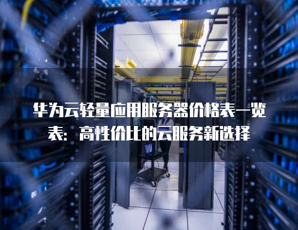 华为云轻量应用服务器价格表一览表:高性价比的云服务新选择