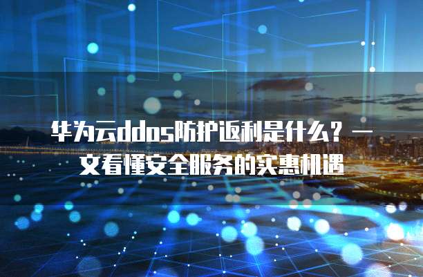 华为云ddos防护返利是什么?一文看懂安全服务的实惠机遇