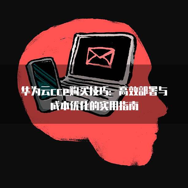 华为云cce购买技巧：高效部署与成本优化的实用指南