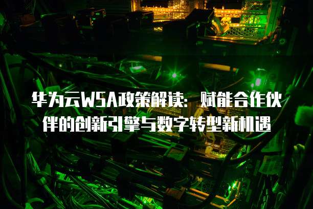 华为云WSA政策解读:赋能合作伙伴的创新引擎与数字转型新机遇