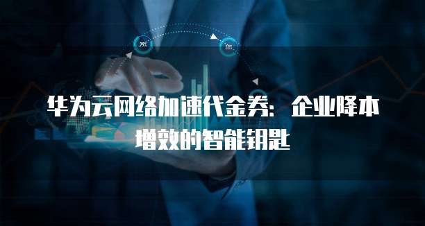 华为云网络加速代金券：企业降本增效的智能钥匙
