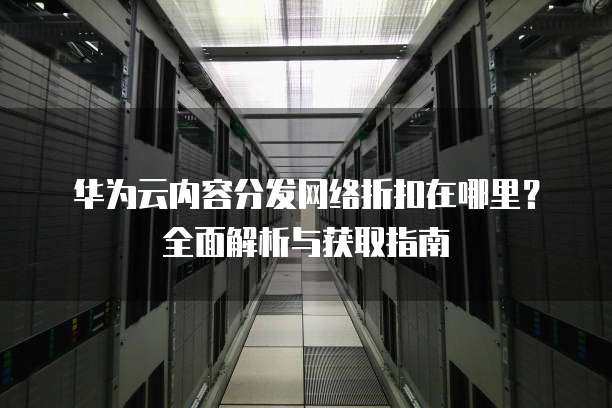 华为云内容分发网络折扣在哪里?全面解析与获取指南