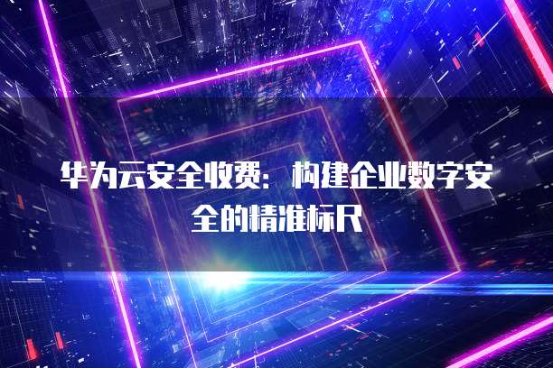 华为云安全收费:构建企业数字安全的精准标尺