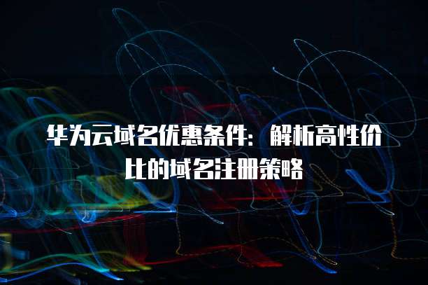华为云域名优惠条件:解析高性价比的域名注册策略