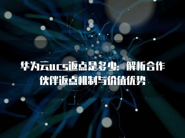 华为云ucs返点是多少:解析合作伙伴返点机制与价值优势