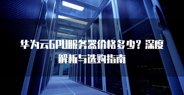 华为云GPU服务器价格多少?深度解析与选购指南