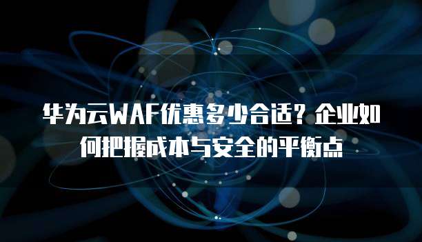 华为云WAF优惠多少合适?企业如何把握成本与安全的平衡点