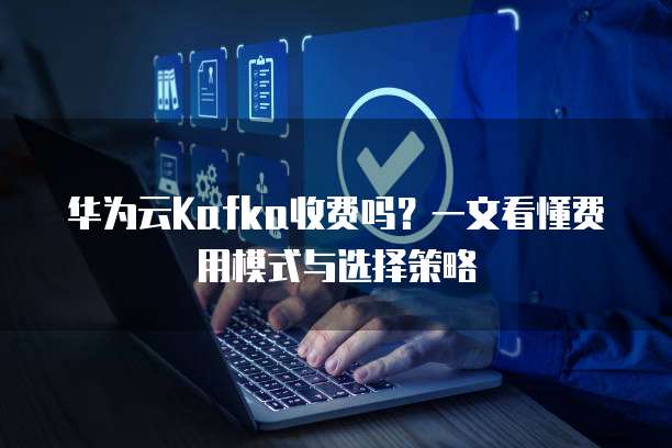 华为云Kafka收费吗？一文看懂费用模式与选择策略