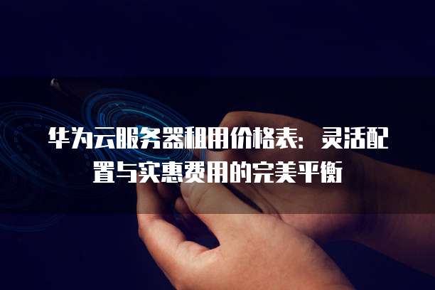 华为云服务器租用价格表:灵活配置与实惠费用的完美平衡