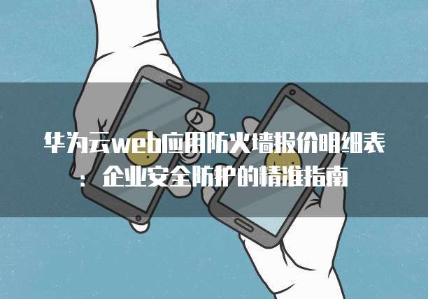 华为云web应用防火墙报价明细表:企业安全防护的精准指南