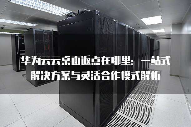 华为云云桌面返点在哪里:一站式解决方案与灵活合作模式解析