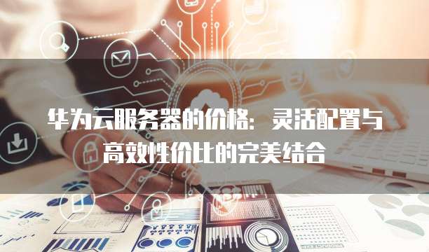 华为云服务器的价格:灵活配置与高效性价比的完美结合
