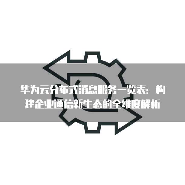 华为云分布式消息服务一览表:构建企业通信新生态的全维度解析