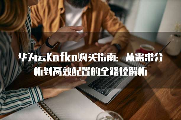 华为云Kafka购买指南:从需求分析到高效配置的全路径解析