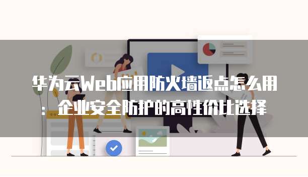 华为云Web应用防火墙返点怎么用:企业安全防护的高性价比选择