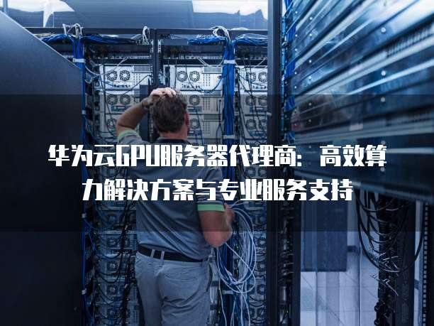 华为云GPU服务器代理商:高效算力解决方案与专业服务支持