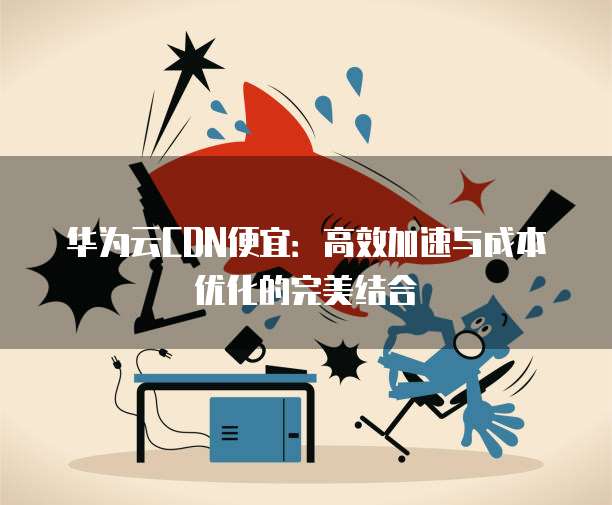 华为云CDN便宜:高效加速与成本优化的完美结合