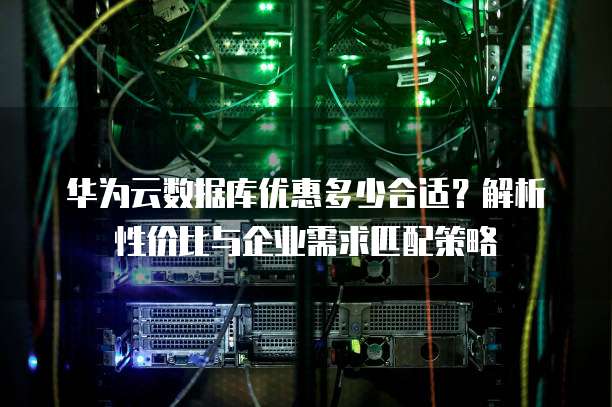 华为云数据库优惠多少合适？解析性价比与企业需求匹配策略