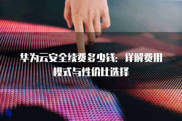 华为云安全续费多少钱:详解费用模式与性价比选择