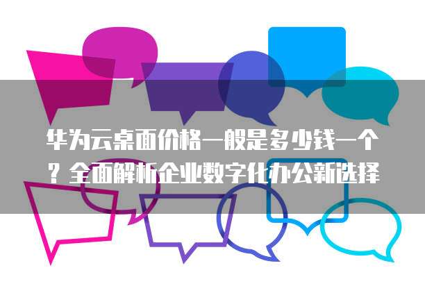 华为云桌面价格一般是多少钱一个?全面解析企业数字化办公新选择