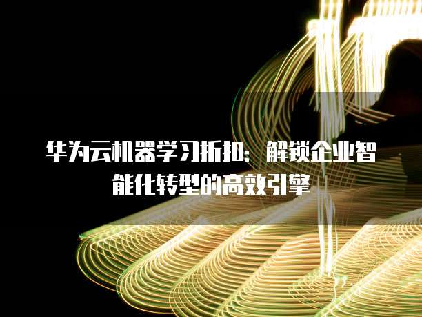 华为云机器学习折扣:解锁企业智能化转型的高效引擎