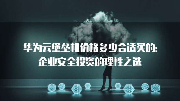 华为云堡垒机价格多少合适买的:企业安全投资的理性之选