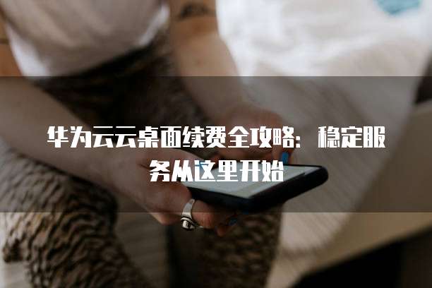 华为云云桌面续费全攻略：稳定服务从这里开始