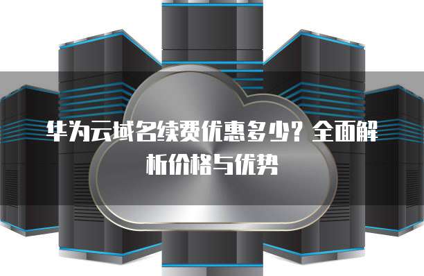华为云域名续费优惠多少？全面解析价格与优势