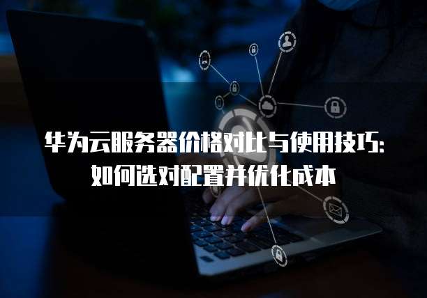 华为云服务器价格对比与使用技巧:如何选对配置并优化成本