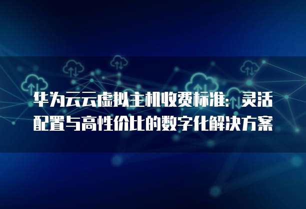 华为云云虚拟主机收费标准:灵活配置与高性价比的数字化解决方案