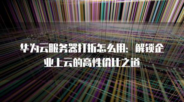 华为云服务器打折怎么用:解锁企业上云的高性价比之道