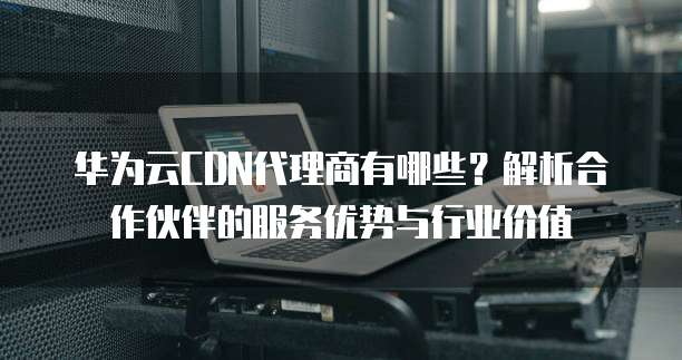 华为云CDN代理商有哪些?解析合作伙伴的服务优势与行业价值