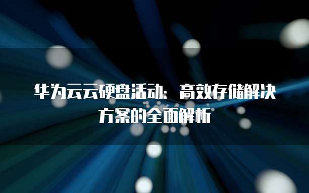 华为云云硬盘活动:高效存储解决方案的全面解析
