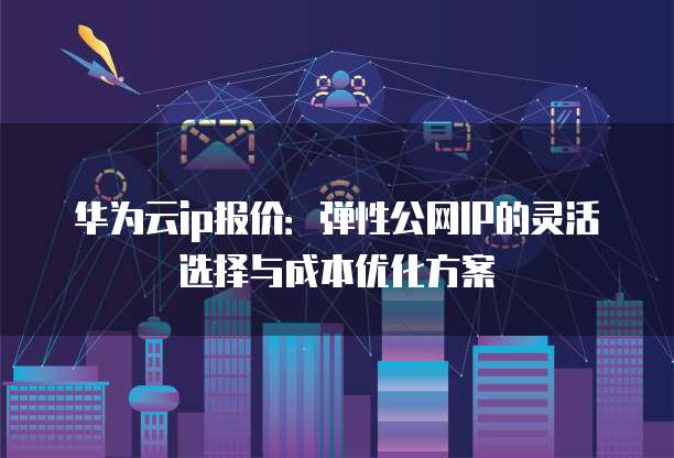华为云ip报价:弹性公网IP的灵活选择与成本优化方案