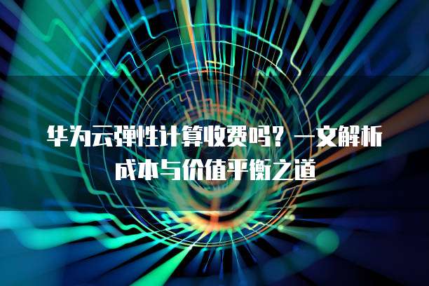 华为云弹性计算收费吗？一文解析成本与价值平衡之道