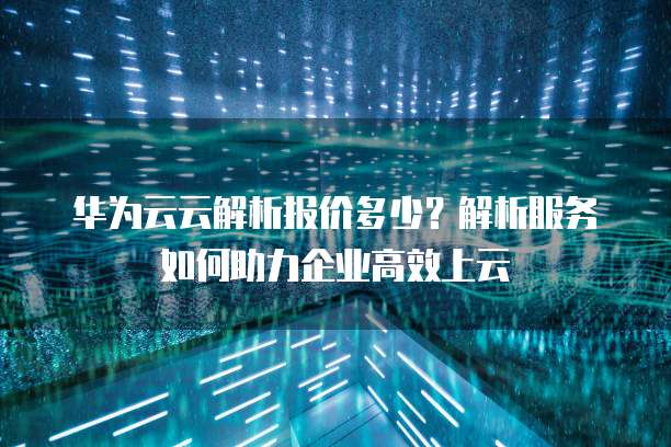 华为云云解析报价多少?解析服务如何助力企业高效上云
