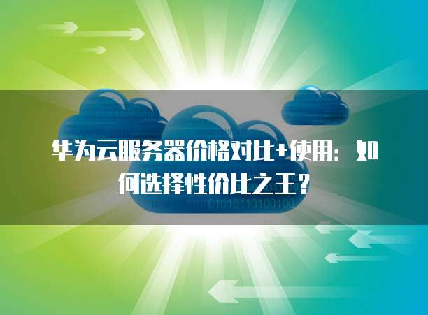 华为云服务器价格对比+使用：如何选择性价比之王？