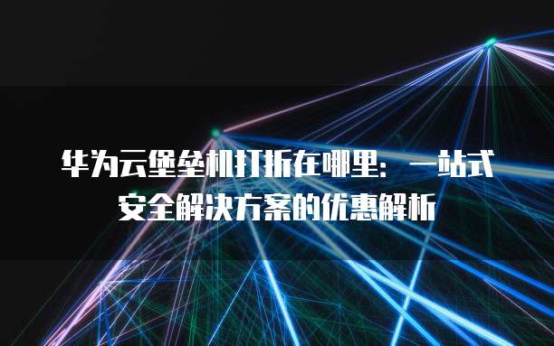 华为云堡垒机打折在哪里：一站式安全解决方案的优惠解析
