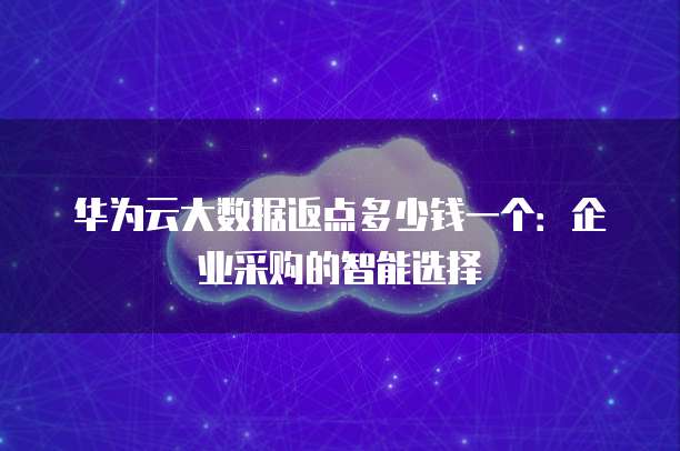 华为云大数据返点多少钱一个：企业采购的智能选择