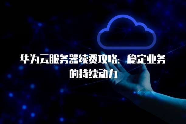 华为云服务器续费攻略:稳定业务的持续动力