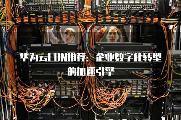 华为云CDN推荐:企业数字化转型的加速引擎