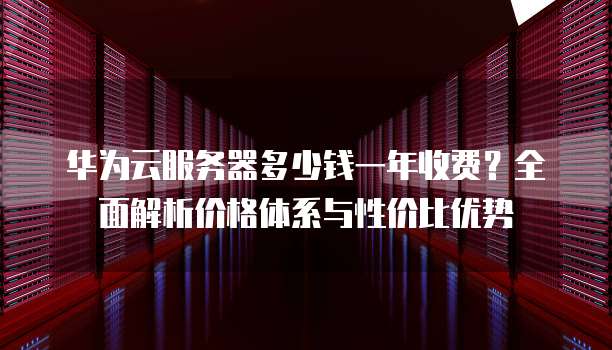 华为云服务器多少钱一年收费?全面解析价格体系与性价比优势