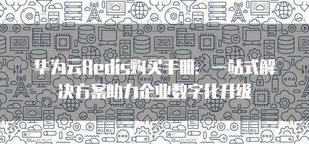华为云Redis购买手册：一站式解决方案助力企业数字化升级