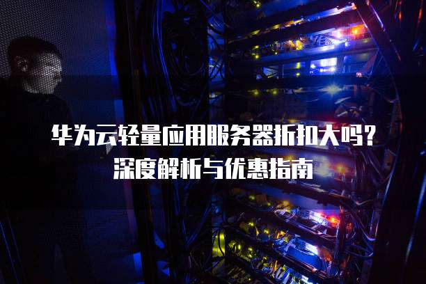 华为云轻量应用服务器折扣大吗?深度解析与优惠指南