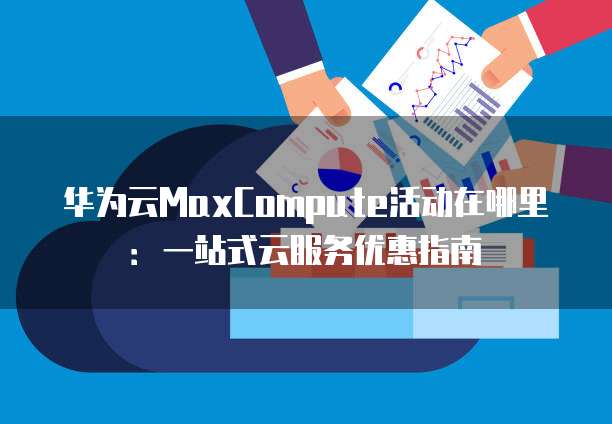 华为云MaxCompute活动在哪里:一站式云服务优惠指南