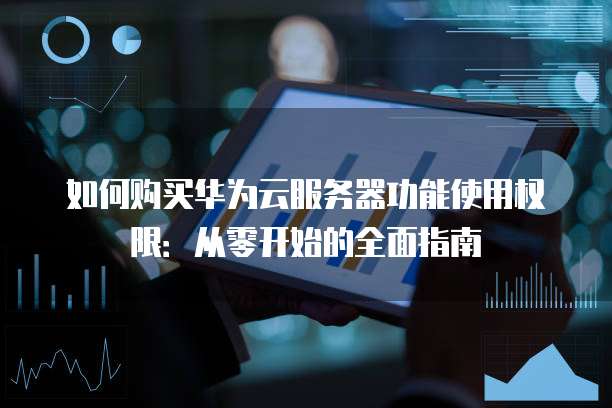 如何购买华为云服务器功能使用权限:从零开始的全面指南