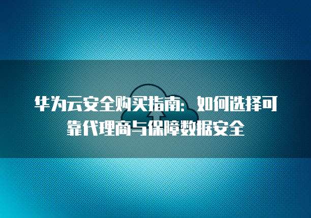 华为云安全购买指南:如何选择可靠代理商与保障数据安全