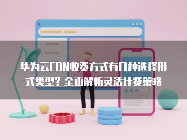 华为云CDN收费方式有几种选择形式类型？全面解析灵活计费策略