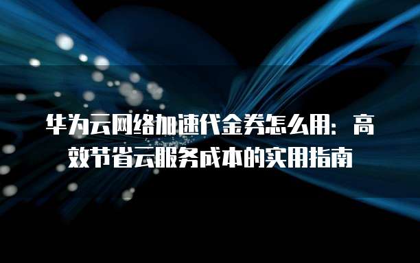 华为云网络加速代金券怎么用:高效节省云服务成本的实用指南