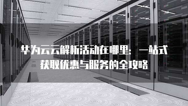 华为云云解析活动在哪里:一站式获取优惠与服务的全攻略